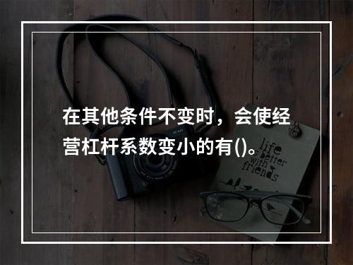 在其他条件不变时，会使经营杠杆系数变小的有()。