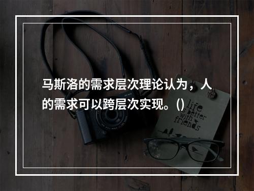 马斯洛的需求层次理论认为，人的需求可以跨层次实现。()