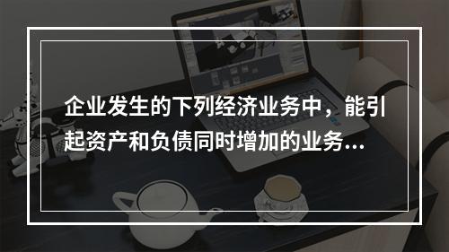 企业发生的下列经济业务中，能引起资产和负债同时增加的业务是(