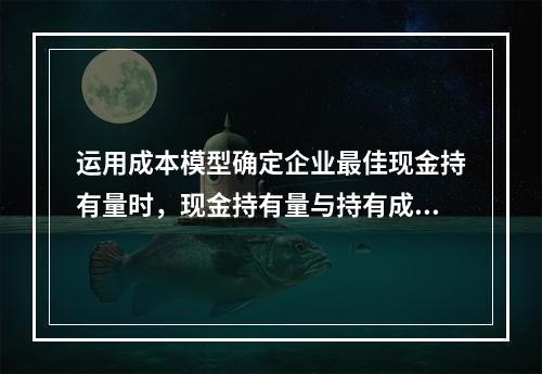 运用成本模型确定企业最佳现金持有量时，现金持有量与持有成本之