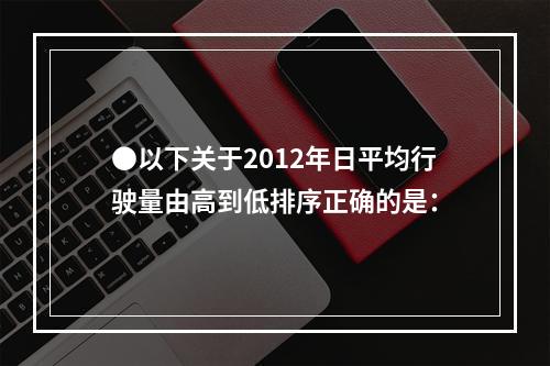 ●以下关于2012年日平均行驶量由高到低排序正确的是：