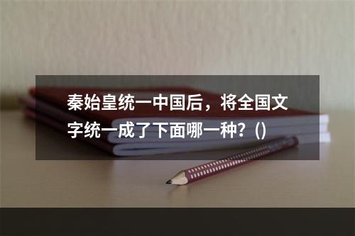 秦始皇统一中国后，将全国文字统一成了下面哪一种？()