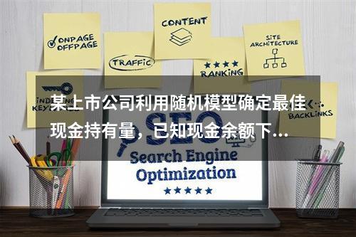 某上市公司利用随机模型确定最佳现金持有量，已知现金余额下限为