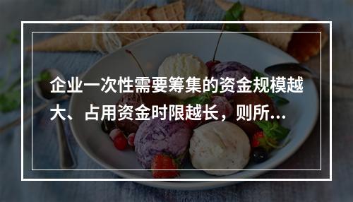 企业一次性需要筹集的资金规模越大、占用资金时限越长，则所承担