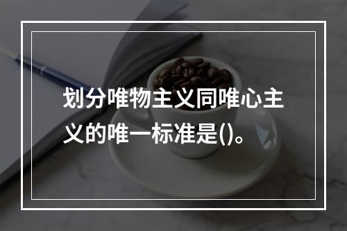 划分唯物主义同唯心主义的唯一标准是()。