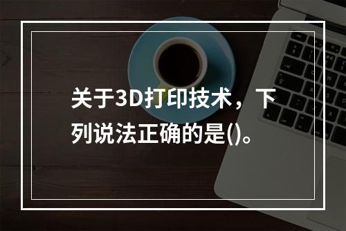 关于3D打印技术，下列说法正确的是()。