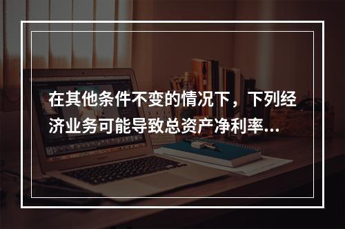 在其他条件不变的情况下，下列经济业务可能导致总资产净利率下降