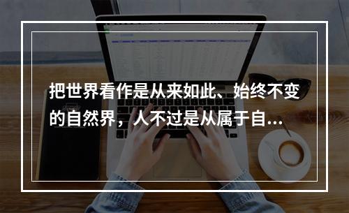 把世界看作是从来如此、始终不变的自然界，人不过是从属于自然的