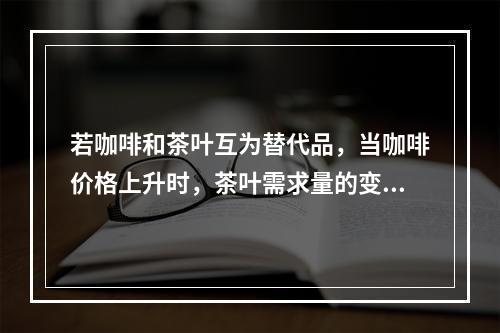 若咖啡和茶叶互为替代品，当咖啡价格上升时，茶叶需求量的变化趋