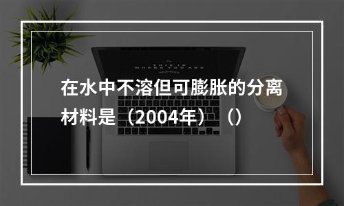 在水中不溶但可膨胀的分离材料是（2004年）（）