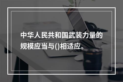 中华人民共和国武装力量的规模应当与()相适应。