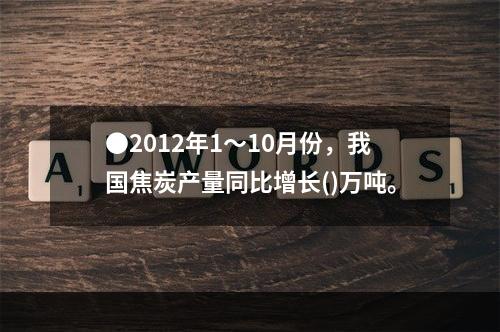 ●2012年1～10月份，我国焦炭产量同比增长()万吨。