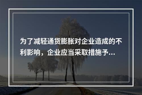 为了减轻通货膨胀对企业造成的不利影响，企业应当采取措施予以防