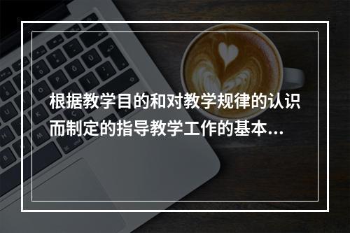 根据教学目的和对教学规律的认识而制定的指导教学工作的基本准则