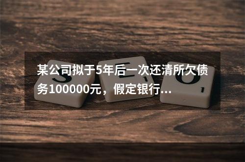 某公司拟于5年后一次还清所欠债务100000元，假定银行利息