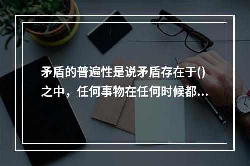 矛盾的普遍性是说矛盾存在于()之中，任何事物在任何时候都存在