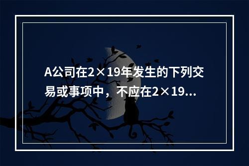 A公司在2×19年发生的下列交易或事项中，不应在2×19年资