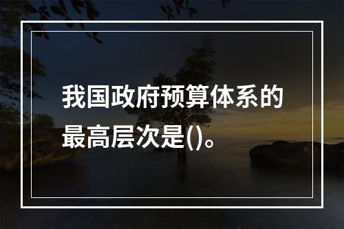 我国政府预算体系的最高层次是()。