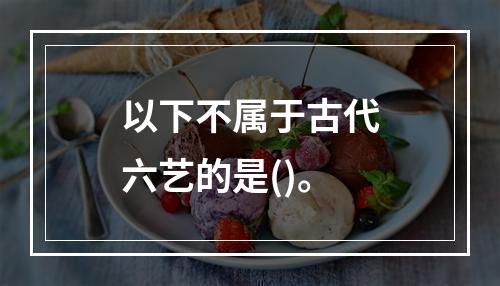 以下不属于古代六艺的是()。