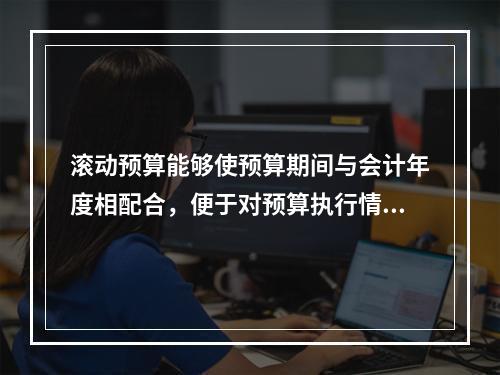 滚动预算能够使预算期间与会计年度相配合，便于对预算执行情况进