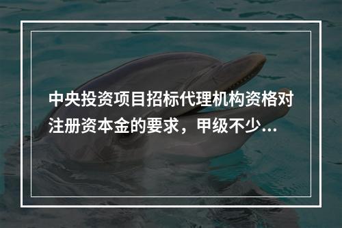 中央投资项目招标代理机构资格对注册资本金的要求，甲级不少于(