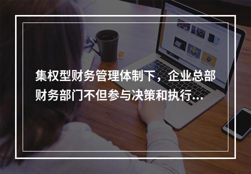 集权型财务管理体制下，企业总部财务部门不但参与决策和执行决策