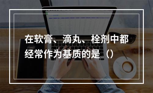 在软膏、滴丸、栓剂中都经常作为基质的是（）