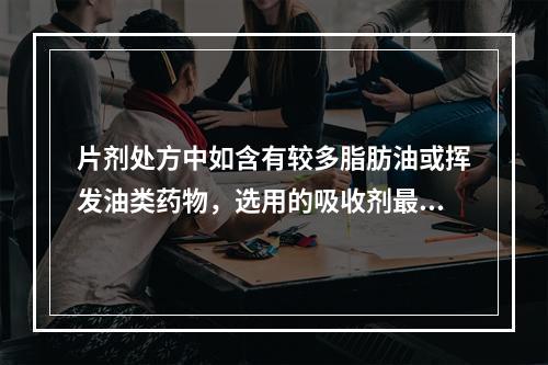 片剂处方中如含有较多脂肪油或挥发油类药物，选用的吸收剂最好是