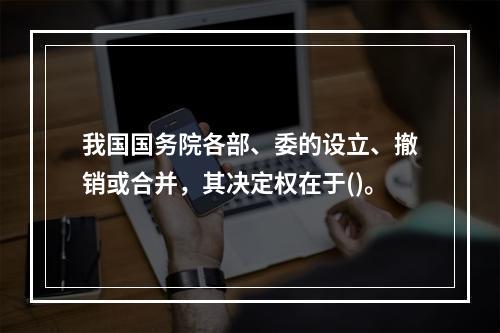 我国国务院各部、委的设立、撤销或合并，其决定权在于()。