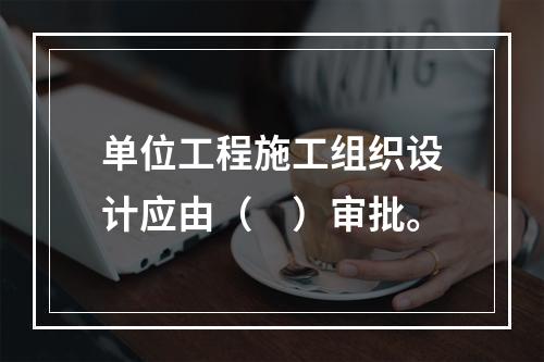 单位工程施工组织设计应由（　）审批。