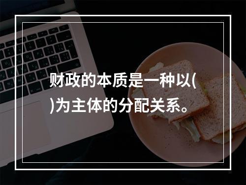 财政的本质是一种以()为主体的分配关系。