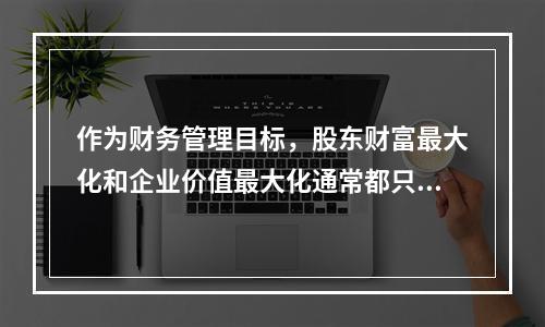 作为财务管理目标，股东财富最大化和企业价值最大化通常都只适用