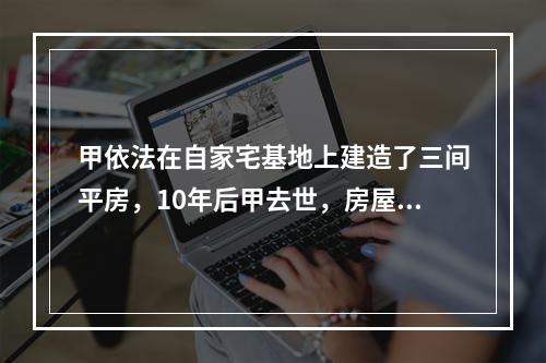 甲依法在自家宅基地上建造了三间平房，10年后甲去世，房屋由其