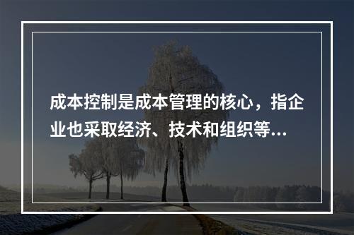 成本控制是成本管理的核心，指企业也采取经济、技术和组织等手段