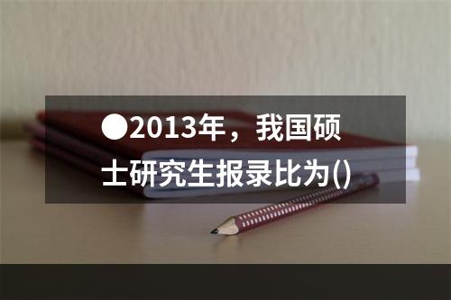 ●2013年，我国硕士研究生报录比为()