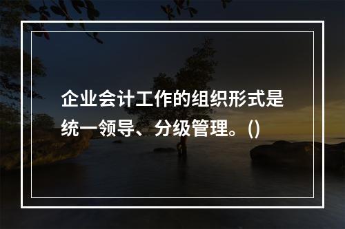 企业会计工作的组织形式是统一领导、分级管理。()