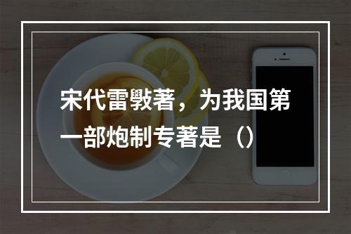 宋代雷斅著，为我国第一部炮制专著是（）