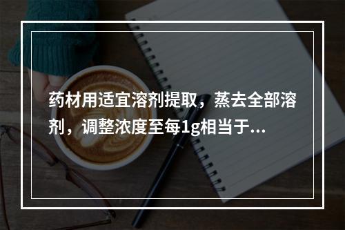 药材用适宜溶剂提取，蒸去全部溶剂，调整浓度至每1g相当于原药