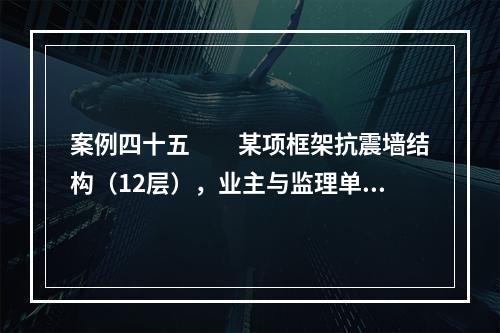 案例四十五　　某项框架抗震墙结构（12层），业主与监理单位签