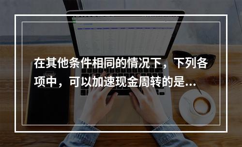 在其他条件相同的情况下，下列各项中，可以加速现金周转的是()