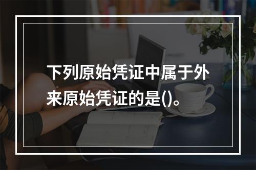 下列原始凭证中属于外来原始凭证的是()。