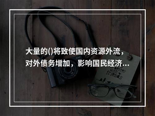 大量的()将致使国内资源外流，对外债务增加，影响国民经济正常