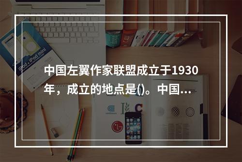 中国左翼作家联盟成立于1930年，成立的地点是()。中国左翼