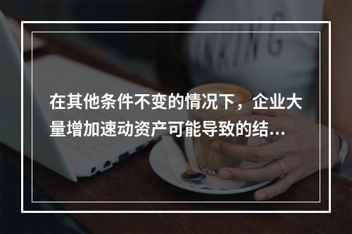 在其他条件不变的情况下，企业大量增加速动资产可能导致的结果有