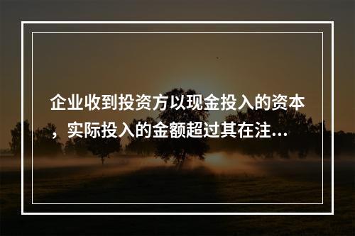 企业收到投资方以现金投入的资本，实际投入的金额超过其在注册资