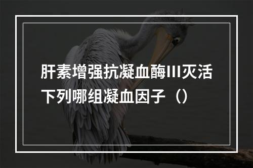 肝素增强抗凝血酶Ⅲ灭活下列哪组凝血因子（）