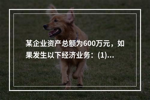 某企业资产总额为600万元，如果发生以下经济业务：(1)收到