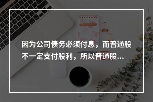 因为公司债务必须付息，而普通股不一定支付股利，所以普通股资本