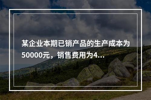 某企业本期已销产品的生产成本为50000元，销售费用为400