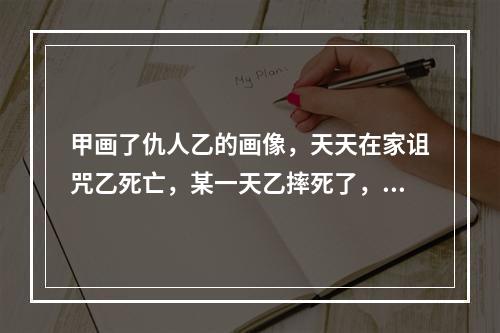 甲画了仇人乙的画像，天天在家诅咒乙死亡，某一天乙摔死了，则甲